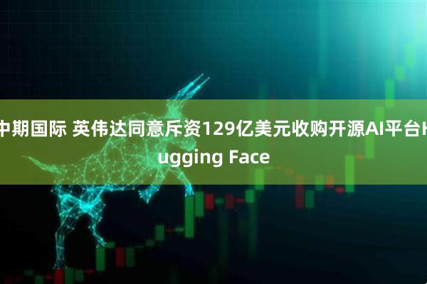 中期国际 英伟达同意斥资129亿美元收购开源AI平台Hugging Face