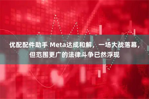 优配配件助手 Meta达成和解,一场大战落幕,但范围更广的法律斗争已然浮现