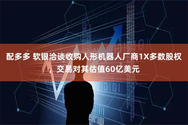 配多多 软银洽谈收购人形机器人厂商1X多数股权，交易对其估值60亿美元