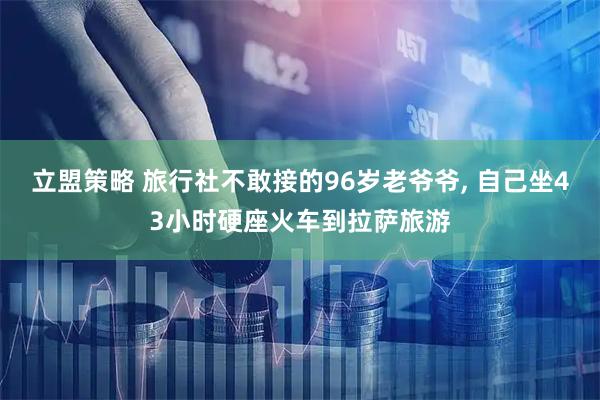 立盟策略 旅行社不敢接的96岁老爷爷, 自己坐43小时硬座火车到拉萨旅游