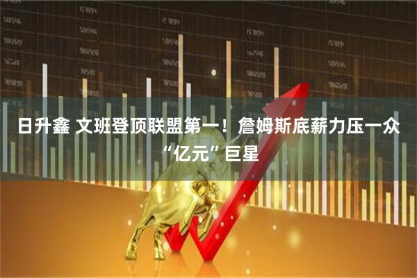 日升鑫 文班登顶联盟第一!詹姆斯底薪力压一众“亿元”巨星